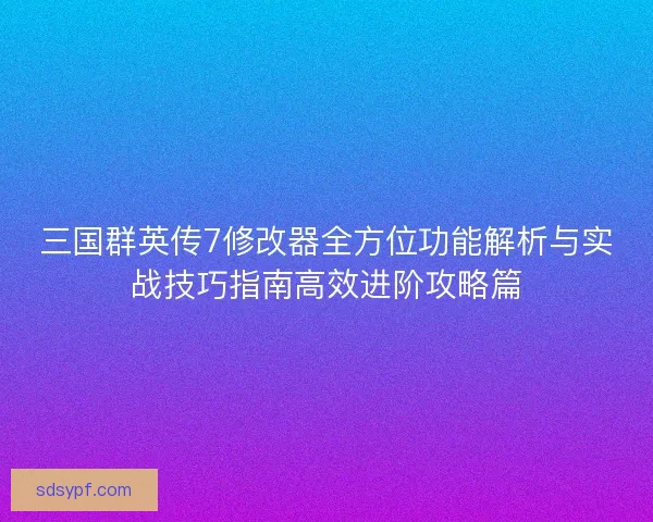 三国群英传7修改器全方位功能解析与实战技巧指南高效进阶攻略篇