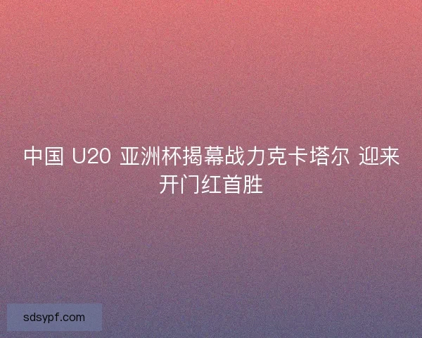 中国 U20 亚洲杯揭幕战力克卡塔尔 迎来开门红首胜